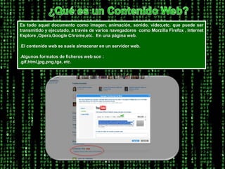 ¿Qué es un Contenido Web?Es todo aquel documento como imagen, animación, sonido, video,etc. que puede ser transmitido y ejecutado, a través de varios navegadores  como Morzilla Firefox , Internet Explore ,Opera,Google Chrome,etc.  En una página web..El contenido web se suele almacenar en un servidor web. .Algunos formatos de ficheros web son :.gif,html,jpg,png,tga, etc. 