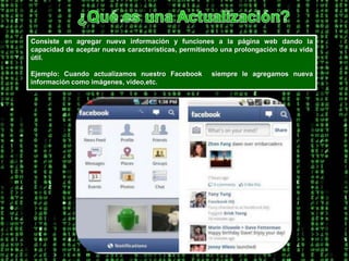 ¿Qué es una Actualización?Consiste en agregar nueva información y funciones a la página web dando la capacidad de aceptar nuevas características, permitiendo una prolongación de su vida útil.Ejemplo: Cuando actualizamos nuestro Facebook siempre le agregamos nueva información como imágenes, video,etc. 