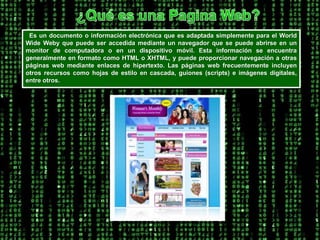 ¿Qué es una Pagina Web?  Es un documento o información electrónica que es adaptada simplemente para el World Wide Weby que puede ser accedida mediante un navegador que se puede abrirse en un monitor de computadora o en un dispositivo móvil. Esta información se encuentra generalmente en formato como HTML o XHTML, y puede proporcionar navegación a otras páginas web mediante enlaces de hipertexto. Las páginas web frecuentemente incluyen otros recursos como hojas de estilo en cascada, guiones (scripts) e imágenes digitales, entre otros. 