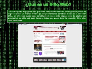 ¿Qué es un Sitio Web?Es un Conjunto de páginas web que están relacionadas entre sí, por lo general porque se ingresan desde un mismo dominio (o porque mantienen constante la raíz de la dirección URL). Un sitio web puede estar constituido de una o más páginas web. La página web principal de un sitio web suele llamarse índex, que puede tener la extensión .htm, .php, .asp, entre otras. 