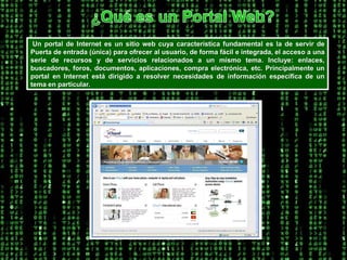 ¿Qué es un Portal Web? Un portal de Internet es un sitio web cuya característica fundamental es la de servir de Puerta de entrada (única) para ofrecer al usuario, de forma fácil e integrada, el acceso a una serie de recursos y de servicios relacionados a un mismo tema. Incluye: enlaces, buscadores, foros, documentos, aplicaciones, compra electrónica, etc. Principalmente un portal en Internet está dirigido a resolver necesidades de información específica de un tema en particular. 