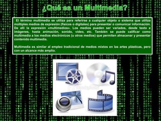 ¿Qué es un Multimedia? El término multimedia se utiliza para referirse a cualquier objeto o sistema que utiliza múltiples medios de expresión (físicos o digitales) para presentar o comunicar información. De allí la expresión «multimedios». Los medios pueden ser variados, desde texto e imágenes, hasta animación, sonido, video, etc. También se puede calificar como multimedia a los medios electrónicos (u otros medios) que permiten almacenar y presentar contenido multimedia. Multimedia es similar al empleo tradicional de medios mixtos en las artes plásticas, pero con un alcance más amplio.  