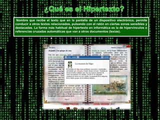 ¿Qué es el Hipertexto? Nombre que recibe el texto que en la pantalla de un dispositivo electrónico, permite conducir a otros textos relacionados, pulsando con el ratón en ciertas zonas sensibles y destacadas. La forma más habitual de hipertexto en informática es la de hipervínculos o referencias cruzadas automáticas que van a otros documentos (lexías). 