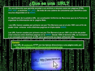 ¿Que es una  URL?        Es una dirección que permite acceder a un archivo o recurso como ser páginas HTML, PHP, ASP, o archivos GIF ,JPG…Se trata de una cadena de caracteres que identifica cada recurso disponible en la WWW.         El significado de la palabra URL  es Localizador Uniforme de Recursos que es la Forma de organizar la información de la  pagina Web.        Las URL fueron usadas por primera vez por Tim Berners-Lee en el año 1991 con el fin de poder crear  enlaces  entre distintas paginas en triple doble WWW.        Las URL fueron usadas por primera vez por Tim Berners-Lee en 1991 con el fin de poder crear enlaces entre distintas páginas en la WWW. Desde 1994 el término URL se incorpora a un concepto más general, el URI, pero igualmente se sigue utilizando URL.Ejemplo:          Las URL de protocolo HTTP son las típicas direcciones a una página web, por http://www.alegsa.com.ar/Diccionario/diccionario.php