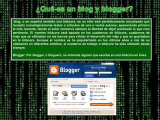 ¿Qué es un blog y blogger? blog, o en español también una bitácora, es un sitio web periódicamente actualizado que recopila cronológicamente textos o artículos de uno o varios autores, apareciendo primero el más reciente, donde el autor conserva siempre la libertad de dejar publicado lo que crea pertinente. El nombre bitácora está basado en los cuadernos de bitácora, cuadernos de viaje que se utilizaban en los barcos para relatar el desarrollo del viaje y que se guardaban en la bitácora. Aunque el nombre se ha popularizado en los últimos años a raíz de su utilización en diferentes ámbitos, el cuaderno de trabajo o bitácora ha sido utilizado desde siempre.Blogger: Por blogger, o bloguero, se entiende alguien que escribe en una bitácora en línea. 