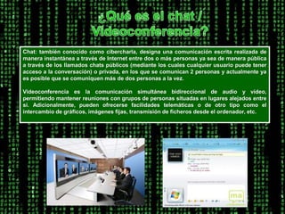 ¿Qué es el chat / Videoconferencia?Chat: también conocido como cibercharla, designa una comunicación escrita realizada de manera instantánea a través de Internet entre dos o más personas ya sea de manera pública a través de los llamados chats públicos (mediante los cuales cualquier usuario puede tener acceso a la conversación) o privada, en los que se comunican 2 personas y actualmente ya es posible que se comuniquen más de dos personas a la vez. Videoconferencia es la comunicación simultánea bidireccional de audio y vídeo, permitiendo mantener reuniones con grupos de personas situadas en lugares alejados entre sí. Adicionalmente, pueden ofrecerse facilidades telemáticas o de otro tipo como el intercambio de gráficos, imágenes fijas, transmisión de ficheros desde el ordenador, etc. 