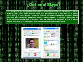 ¿Qué es el Skype?  Es un software que nos permite comunicarnos con nuestra amistades y familiares  a través de texto, voz y vídeo sobre Internet (VoIP). Fue desarrollado en el año 2003 por el danés JanusFriis y el sueco NiklasZennström, también creadores del famoso programa Kazaa que sirve para descargar programas,música ,video,juego,etc. El código y protocolo de Skype permanecen cerrados y usuarios, pero los interesados en volver a usar el Skype pueden descargar gratuitamente la aplicación ejecutable del sitio web oficial.  