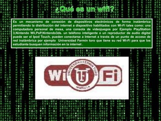 ¿Qué es un wifi?Es un mecanismo de conexión de dispositivos electrónicos de forma inalámbrica permitiendo la distribución del internet a dispositivo habilitados con Wi-Fi tales como: una computadora personal de mesa, una consola de videojuegos por Ejemplo PlayStation 3,Nintendo Wii,PsP,Nintendo3ds. un teléfono inteligente o un reproductor de audio digital puede ser el Ipod Touch, pueden conectarse a Internet a través de un punto de acceso de red inalámbrica por ejemplo  Universidad Fermín toro que tiene su red Wi-Fi para que los estudiante busquen información en la internet .  