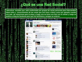 ¿Qué es una Red Social? estructura  sociales que  está conformado por grupos de varias personas para intercambiar ideas entre y  conocimientos de las cosas que uno hace a diario como por ejemplo cuando uno sale  de vacaciones para la playa y luego uno se toma una foto con el celular y luego se publica a blog de facebook para que los familiares y amigos se enteren. 