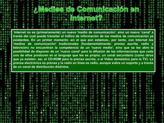 ¿Medios de Comunicación en Internet? Internet no es (primariamente) un nuevo 'medio de comunicación', sino un nuevo 'canal' a través del cual puede transitar el tráfico de información de los medios de comunicación ya existentes. En un primer momento -en el que aún estamos-, por tanto, con Internet los 'medios de comunicación' tradicionales (fundamentalmente: prensa escrita, radio y televisión) no encuentran la competencia de un 'nuevo medio', sino que se les abre la posibilidad de disponer de un 'nuevo canal' para la difusión de las informaciones que cada uno de ellos producen en el lenguaje que les es propio; un canal secundario (como otros que ya existen: así, el CD-ROM para la prensa escrita, o el Video doméstico para la TV). La prensa electrónica es prensa y la radio en línea es radio, aunque sobre un soporte y a través de un canal de distribución distintos. 