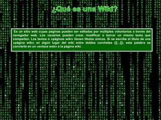 ¿Qué es una Wiki? Es un sitio web cuyas páginas pueden ser editadas por múltiples voluntarios a través del navegador web. Los usuarios pueden crear, modificar o borrar un mismo texto que comparten. Los textos o «páginas wiki» tienen títulos únicos. Si se escribe el título de una «página wiki» en algún lugar del wiki entre dobles corchetes ([[...]]), esta palabra se convierte en un «enlace web» a la página wiki. 