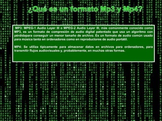 ¿Qué es un formato Mp3 y Mp4? MP3: MPEG-1 Audio Layer III o MPEG-2 Audio Layer III, más comúnmente conocido como MP3, es un formato de compresión de audio digital patentado que usa un algoritmo con pérdidapara conseguir un menor tamaño de archivo. Es un formato de audio común usado para música tanto en ordenadores como en reproductores de audio portátil. MP4: Se utiliza típicamente para almacenar datos en archivos para ordenadores, para transmitir flujos audiovisuales y, probablemente, en muchas otras formas. 