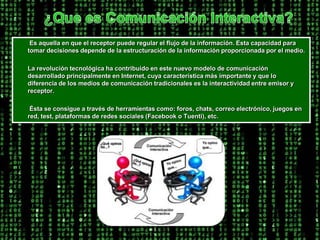 ¿Que es Comunicación Interactiva?Es aquella en que el receptor puede regular el flujo de la información. Esta capacidad para tomar decisiones depende de la estructuración de la información proporcionada por el medio.        La revolución tecnológica ha contribuido en este nuevo modelo de comunicación desarrollado principalmente en Internet, cuya característica más importante y que lo diferencia de los medios de comunicación tradicionales es la interactividad entre emisor y receptor.         Ésta se consigue a través de herramientas como: foros, chats, correo electrónico, juegos en red, test, plataformas de redes sociales (Facebook o Tuenti), etc.