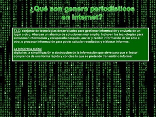 ¿Qué son genero periodísticos en internet?T.I.C: conjunto de tecnologías desarrolladas para gestionar información y enviarla de un lugar a otro. Abarcan un abanico de soluciones muy amplio. Incluyen las tecnologías para almacenar información y recuperarla después, enviar y recibir información de un sitio a otro, o procesar información para poder calcular resultados y elaborar informes. La Infografía digitaldigital es la simplificación o abstracción de la información que sirve para que el lector comprenda de una forma rápida y concisa lo que se pretende transmitir o informar. 