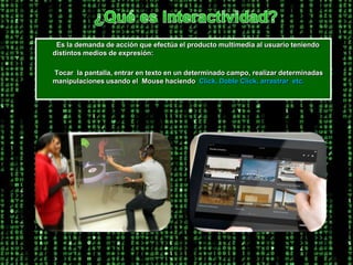 ¿Qué es Interactividad?         Es la demanda de acción que efectúa el producto multimedia al usuario teniendo distintos medios de expresión:         Tocar  la pantalla, entrar en texto en un determinado campo, realizar determinadas manipulaciones usando el  Mouse haciendo  Click, Doble Click, arrastrar  etc. 