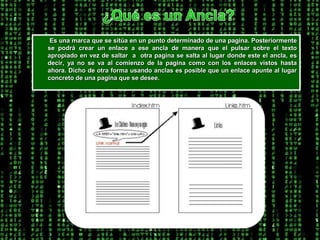 ¿Qué es un Ancla?        Es una marca que se sitúa en un punto determinado de una pagina. Posteriormente se podrá crear un enlace a ese ancla de manera que el pulsar sobre el texto apropiado en vez de saltar  a  otra pagina se salta al lugar donde este el ancla, es decir, ya no se va al comienzo de la pagina como con los enlaces vistos hasta ahora. Dicho de otra forma usando anclas es posible que un enlace apunte al lugar concreto de una pagina que se desee. 