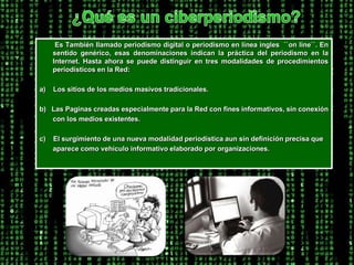 ¿Qué es un ciberperiodismo?        Es También llamado periodismo digital o periodismo en línea ingles  ``on line``. En sentido genérico, esas denominaciones indican la práctica del periodismo en la Internet. Hasta ahora se puede distinguir en tres modalidades de procedimientos periodísticos en la Red: a)    Los sitios de los medios masivos tradicionales.b)   Las Paginas creadas especialmente para la Red con fines informativos, sin conexión       con los medios existentes.c)    El surgimiento de una nueva modalidad periodística aun sin definición precisa que        aparece como vehículo informativo elaborado por organizaciones. 