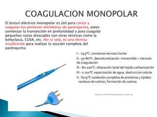 El bisturí eléctrico monopolar es útil para cortar y
coagular los primeros milímetros de parénquima, antes
comenzar la transección en profundidad y para coagular
pequeños vasos disecados con otras técnicas como la
kellyclasia, CUSA, etc. Por sí sola, es una técnica
insuficiente para realizar la sección completa del
parénquima.
 