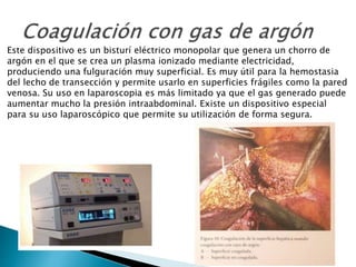 Este dispositivo es un bisturí eléctrico monopolar que genera un chorro de
argón en el que se crea un plasma ionizado mediante electricidad,
produciendo una fulguración muy superficial. Es muy útil para la hemostasia
del lecho de transección y permite usarlo en superficies frágiles como la pared
venosa. Su uso en laparoscopia es más limitado ya que el gas generado puede
aumentar mucho la presión intraabdominal. Existe un dispositivo especial
para su uso laparoscópico que permite su utilización de forma segura.
 