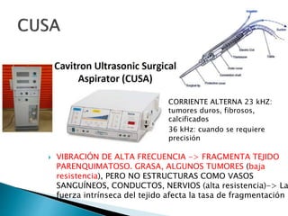  VIBRACIÓN DE ALTA FRECUENCIA -> FRAGMENTA TEJIDO
PARENQUIMATOSO. GRASA, ALGUNOS TUMORES (baja
resistencia), PERO NO ESTRUCTURAS COMO VASOS
SANGUÍNEOS, CONDUCTOS, NERVIOS (alta resistencia)-> La
fuerza intrínseca del tejido afecta la tasa de fragmentación
CORRIENTE ALTERNA 23 kHZ:
tumores duros, fibrosos,
calcificados
36 kHz: cuando se requiere
precisión
 