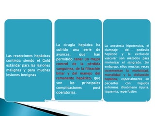 Las resecciones hepáticas
continúa siendo el Gold
estándar para las lesiones
malignas y para muchas
lesiones benignas
…
La cirugía hepática ha
sufrido una serie de
avances, que han
permitido tener un mejor
control de la pérdida
sanguínea, de la filtración
biliar y del manejo del
remanente hepático, que
son las principales
complicaciones post
operatorias.
La anestesia hipotensiva, el
clampaje del pedículo
hepático y la exclusión
vascular son métodos para
minimizar el sangrado. Sin
embargo, ellos muchas veces
incrementan la morbilidad,
mortalidad y la disfunción
hepática, especialmente en
pacientes con hígados
enfermos. (fenómeno injuria.
Isquemia, reperfusión
 