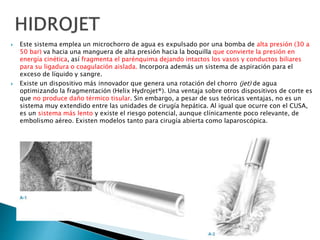  Este sistema emplea un microchorro de agua es expulsado por una bomba de alta presión (30 a
50 bar) va hacia una manguera de alta presión hacia la boquilla que convierte la presión en
energía cinética, así fragmenta el parénquima dejando intactos los vasos y conductos biliares
para su ligadura o coagulación aislada. Incorpora además un sistema de aspiración para el
exceso de líquido y sangre.
 Existe un dispositivo más innovador que genera una rotación del chorro (jet) de agua
optimizando la fragmentación (Helix Hydrojet®). Una ventaja sobre otros dispositivos de corte es
que no produce daño térmico tisular. Sin embargo, a pesar de sus teóricas ventajas, no es un
sistema muy extendido entre las unidades de cirugía hepática. Al igual que ocurre con el CUSA,
es un sistema más lento y existe el riesgo potencial, aunque clínicamente poco relevante, de
embolismo aéreo. Existen modelos tanto para cirugía abierta como laparoscópica.
 