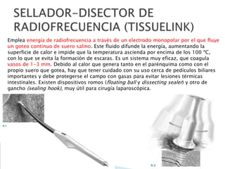 Emplea energía de radiofrecuencia a través de un electrodo monopolar por el que fluye
un goteo continuo de suero salino. Este fluido difunde la energía, aumentando la
superficie de calor e impide que la temperatura ascienda por encima de los 100 ºC,
con lo que se evita la formación de escaras. Es un sistema muy eficaz, que coagula
vasos de 1-3 mm. Debido al calor que genera tanto en el parénquima como con el
propio suero que gotea, hay que tener cuidado con su uso cerca de pedículos biliares
importantes y debe protegerse el campo con gasas para evitar lesiones térmicas
intestinales. Existen dispositivos romos (floating ball y dissecting sealer) y otro de
gancho (sealing hook), muy útil para cirugía laparoscópica.
 