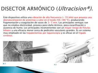 Este dispositivo utiliza una vibración de alta frecuencia (> 55 kHz) que provoca una
desnaturalización de proteínas y calor en el tejido (50-100 ºC), produciendo
fragmentación y coagulación de vasos de 3- 5 mm. Las principales ventajas son
que no emplea electricidad, provoca poco daño térmico, poca escarificación y
ausencia de humo. Los principales inconvenientes son un mayor riesgo de fístulas
biliares y una eficacia menor cerca de pedículos vasculares grandes. Es un sistema
muy empleado en las hepatectomías por laparoscopia y es eficaz en el hígado
cirrótico.
 
