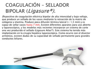Dispositivo de coagulación eléctrica bipolar de alta intensidad y bajo voltaje,
que produce un sellado de los vasos mediante la retracción de la matriz de
colágeno y elastina. Produce poca difusión térmica lateral (< 1,5 mm) y es
capaz de sellar vasos hasta 7 mm. Existen diferentes aparatos para uso abierto
y laparoscópico, y los modelos más recientes incorporan un sistema de corte
una vez producido el sellado (Ligasure Atlas®). Este sistema ha tenido más
implantación en la cirugía hepática laparoscópica. Como ocurre con el disector
armónico, existen dudas de su capacidad de sellado permanente para grandes
conductos biliares.
 