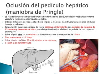  Se realiza tomando en bloque la totalidad de la tríada del pedículo hepático mediante un clamp
vascular o mediante un torniquete ajustable.
 El tejido linfograso que rodea el pedículo impide la lesión de las estructuras vasculares o biliares
durante la oclusión.
 Esta oclusión puede ser aplicada de forma continua o intermitente, con periodos de isquemia de
15 minutos y descansos de cinco, con el objetivo de evitar el efecto perjudicial de una isquemia
prolongada.
 Sobre hígado sano: Si es contínua-> duración máxima aconsejable es de 1 hora.
 Si es intermitente -> 2 horas
 Sobre hígado cirrótico: 30 a 45 minutos si es contínuo.
 1 HORA SI ES INTERMITENTE
 