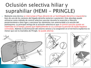  Mediante esta técnica se interrumpe el flujo aferente de un hemihígado (derecho o izquierdo) o
bien de uno de los sectores del hígado derecho (anterior o posterior). Este abordaje puede
utilizarse como método de control selectivo vascular durante la resección y liberarlo
posteriormente o bien ligar y seccionar los elementos con anterioridad a la sección del
parénquima. La principal ventaja de la oclusión selectiva es que el control vascular puede ser
indefinido en el tiempo, puesto que habitualmente se va a extirpar la porción de tejido hepático
controlada. Además la disminución del retorno venoso y la congestión en el territorio esplácnico es
menor que con la maniobra de Pringle. Se puede alternar.
 