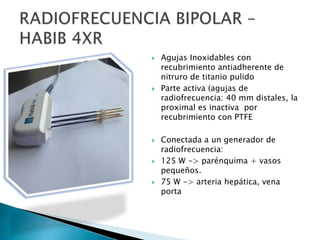  Agujas Inoxidables con
recubrimiento antiadherente de
nitruro de titanio pulido
 Parte activa (agujas de
radiofrecuencia: 40 mm distales, la
proximal es inactiva por
recubrimiento con PTFE
 Conectada a un generador de
radiofrecuencia:
 125 W -> parénquima + vasos
pequeños.
 75 W -> arteria hepática, vena
porta
 