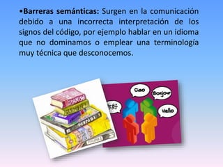 •Barreras semánticas: Surgen en la comunicación
debido a una incorrecta interpretación de los
signos del código, por ejemplo hablar en un idioma
que no dominamos o emplear una terminología
muy técnica que desconocemos.
 