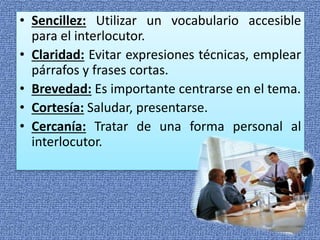 • Sencillez: Utilizar un vocabulario accesible
para el interlocutor.
• Claridad: Evitar expresiones técnicas, emplear
párrafos y frases cortas.
• Brevedad: Es importante centrarse en el tema.
• Cortesía: Saludar, presentarse.
• Cercanía: Tratar de una forma personal al
interlocutor.
 