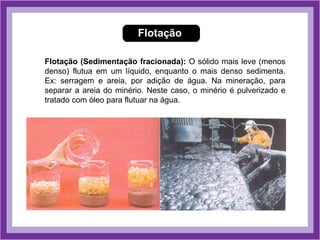 Flotação

Flotação (Sedimentação fracionada): O sólido mais leve (menos
denso) flutua em um líquido, enquanto o mais denso sedimenta.
Ex: serragem e areia, por adição de água. Na mineração, para
separar a areia do minério. Neste caso, o minério é pulverizado e
tratado com óleo para flutuar na água.
 