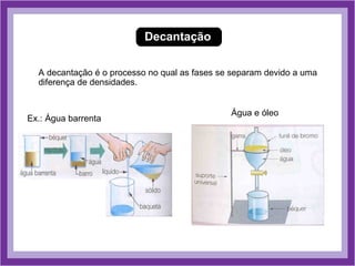 Decantação

  A decantação é o processo no qual as fases se separam devido a uma
  diferença de densidades.


                                               Água e óleo
Ex.: Água barrenta
 