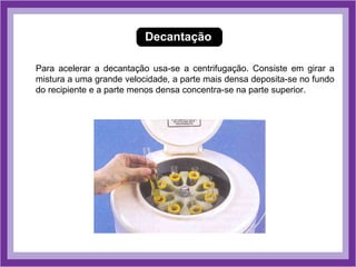 Decantação

Para acelerar a decantação usa-se a centrifugação. Consiste em girar a
mistura a uma grande velocidade, a parte mais densa deposita-se no fundo
do recipiente e a parte menos densa concentra-se na parte superior.
 
