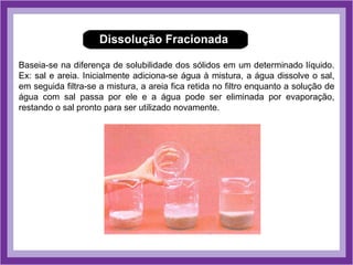 Dissolução Fracionada

Baseia-se na diferença de solubilidade dos sólidos em um determinado líquido.
Ex: sal e areia. Inicialmente adiciona-se água à mistura, a água dissolve o sal,
em seguida filtra-se a mistura, a areia fica retida no filtro enquanto a solução de
água com sal passa por ele e a água pode ser eliminada por evaporação,
restando o sal pronto para ser utilizado novamente.
 
