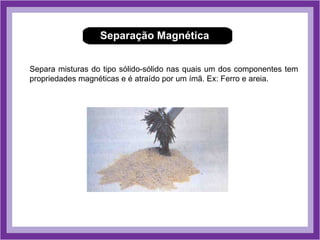 Separação Magnética


Separa misturas do tipo sólido-sólido nas quais um dos componentes tem
propriedades magnéticas e é atraído por um ímã. Ex: Ferro e areia.
 