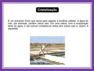 Cristalização


É um processo físico que serve para separar e purificar sólidos. A água do
mar, por exemplo, contém vários sais. Em uma salina, com a evaporação
lenta da água, o sal comum cristaliza-se antes dos outros sais e, assim, é
separado.
 