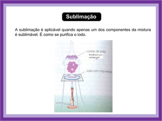 Sublimação

A sublimação é aplicável quando apenas um dos componentes da mistura
é sublimável. É como se purifica o iodo.
 