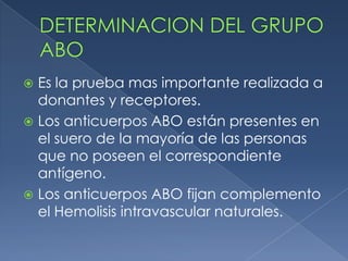  Es la prueba mas importante realizada a
  donantes y receptores.
 Los anticuerpos ABO están presentes en
  el suero de la mayoría de las personas
  que no poseen el correspondiente
  antígeno.
 Los anticuerpos ABO fijan complemento
  el Hemolisis intravascular naturales.
 