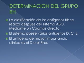  La clasificación de los antígenos Rh se
  realiza después del sistema ABO.
  Mediante un Coombs directo.
 El sistema posee varios antígenos D, C, E.
 El antígeno de mayor importancia
  clínica es el D o el Rho.
 