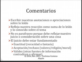 Comentarios
Escribir nuestras anotaciones o apreciaciones
sobre lo leído
Refleja nuestra reacción como suma de lo leído
y lo conocido sobre el tema
No es parafraseo porque debe reflejarnuestro
juicio o consideración sobre una cosa
El juicio debe estar fundamentado
Exactitud (veracidad o fantasía)
Aceptación/rechazo (valores/religión/moral)
Validez (otras fuentes de información
contradicen o afirman)
© 2016, Rev. 2021. Purísima Centeno
Alayón
 