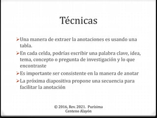 Técnicas
Una manera de extraer la anotaciones es usando una
tabla.
En cada celda, podrías escribir una palabra clave, idea,
tema, concepto o pregunta de investigación y lo que
encontraste
Es importante ser consistente en la manera de anotar
La próxima diapositiva propone una secuencia para
facilitar la anotación
© 2016, Rev. 2021. Purísima
Centeno Alayón
 
