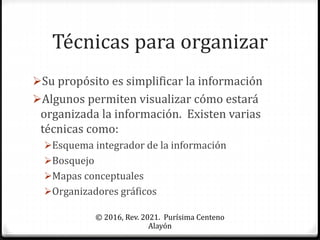 Técnicas para organizar
Su propósito es simplificar la información
Algunos permiten visualizar cómo estará
organizada la información. Existen varias
técnicas como:
Esquema integrador de la información
Bosquejo
Mapas conceptuales
Organizadores gráficos
© 2016, Rev. 2021. Purísima Centeno
Alayón
 