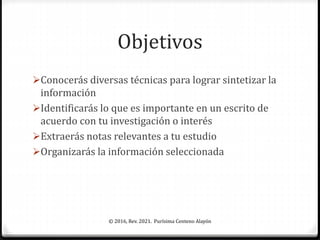 Objetivos
Conocerás diversas técnicas para lograr sintetizar la
información
Identificarás lo que es importante en un escrito de
acuerdo con tu investigación o interés
Extraerás notas relevantes a tu estudio
Organizarás la información seleccionada
© 2016, Rev. 2021. Purísima Centeno Alayón
 