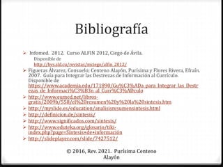 Bibliografía
 Infomed. 2012. Curso ALFIN 2012, Ciego de Ávila.
Disponible de
http://bvs.sld.cu/revistas/mciego/alfin_2012/
 Figueras Álvarez, Consuelo; Centeno Alayón, Purísima y Flores Rivera, Efraín.
2007. Guía para Integrar las Destrezas de Información al Currículo.
Disponible de
https://www.academia.edu/171890/Gu%C3%ADa_para_Integrar_las_Destr
ezas_de_Informaci%C3%B3n_al_Curr%C3%ADculo
 http://www.eumed.net/libros-
gratis/2009b/558/el%20resumen%20y%20la%20sintesis.htm
 http://myslide.es/education/analisisresumensintesis.html
 http://definicion.de/sintesis/
 http://www.significados.com/sintesis/
 http://www.eduteka.org/glosario/tiki-
index.php?page=Síntesis+de+información
 http://slideplayer.com/slide/7427512/
© 2016, Rev. 2021. Purísima Centeno
Alayón
 