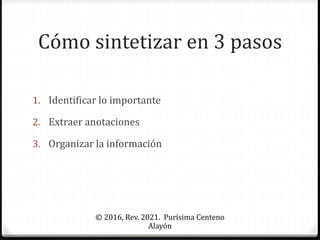 Cómo sintetizar en 3 pasos
1. Identificar lo importante
2. Extraer anotaciones
3. Organizar la información
© 2016, Rev. 2021. Purísima Centeno
Alayón
 