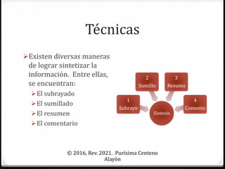 Técnicas
© 2016, Rev. 2021. Purísima Centeno
Alayón
Existen diversas maneras
de lograr sintetizar la
información. Entre ellas,
se encuentran:
El subrayado
El sumillado
El resumen
El comentario
Síntesis
1
Subrayo
2
Sumillo
3
Resumo
4
Comento
 